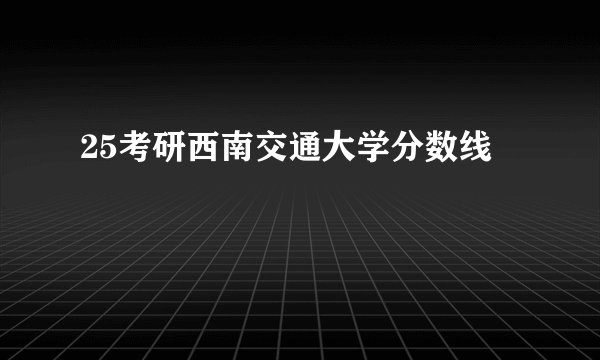 25考研西南交通大学分数线