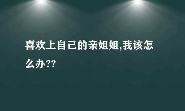 喜欢上自己的亲姐姐,我该怎么办??