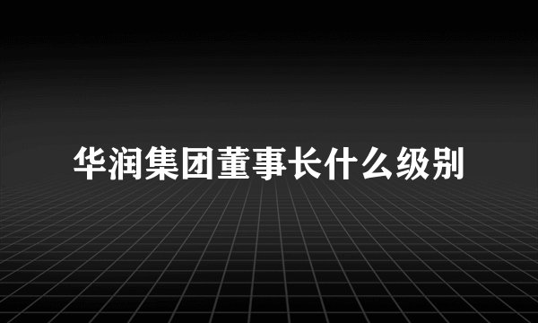 华润集团董事长什么级别