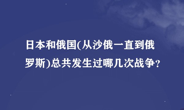日本和俄国(从沙俄一直到俄罗斯)总共发生过哪几次战争？