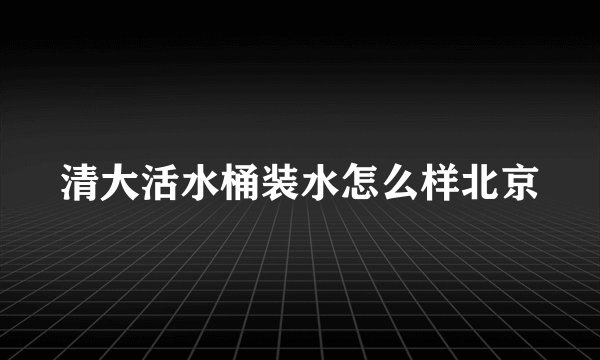 清大活水桶装水怎么样北京