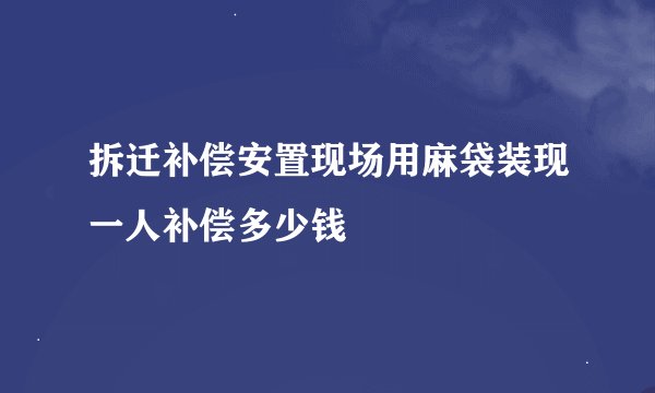 拆迁补偿安置现场用麻袋装现一人补偿多少钱