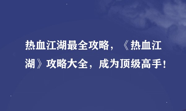 热血江湖最全攻略，《热血江湖》攻略大全，成为顶级高手！