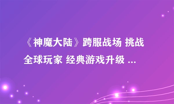 《神魔大陆》跨服战场 挑战全球玩家 经典游戏升级 _神魔大陆