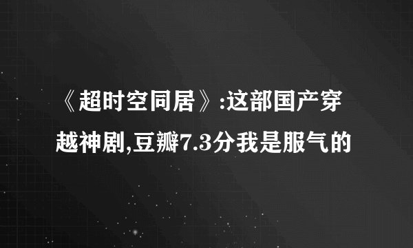 《超时空同居》:这部国产穿越神剧,豆瓣7.3分我是服气的