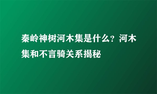 秦岭神树河木集是什么？河木集和不言骑关系揭秘