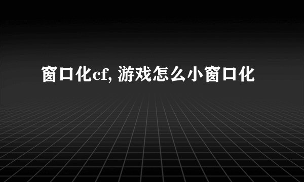 窗口化cf, 游戏怎么小窗口化