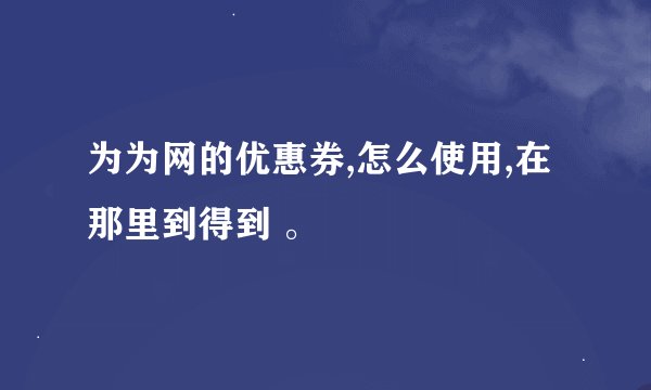 为为网的优惠券,怎么使用,在那里到得到 。