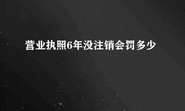 营业执照6年没注销会罚多少