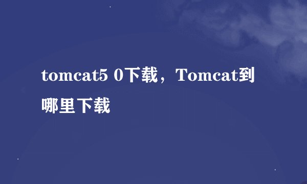 tomcat5 0下载，Tomcat到哪里下载