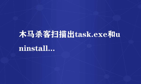 木马杀客扫描出task.exe和uninstall．exe是病毒，请问是勿报还是真的病毒！