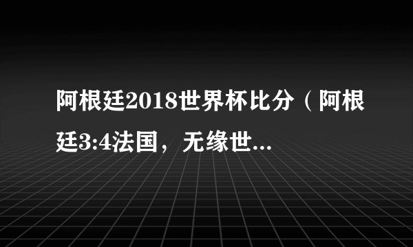 阿根廷2018世界杯比分（阿根廷3:4法国，无缘世界杯八强）