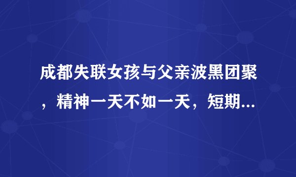 成都失联女孩与父亲波黑团聚，精神一天不如一天，短期回国成奢望