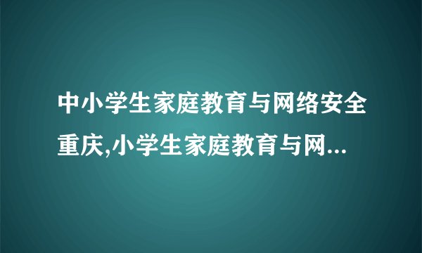 中小学生家庭教育与网络安全重庆,小学生家庭教育与网络安全教育重庆重视。
