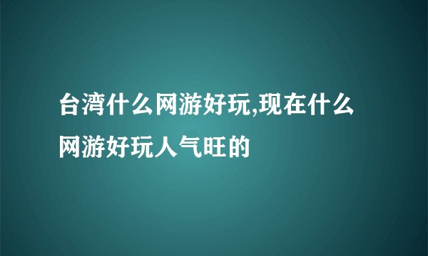 台湾什么网游好玩,现在什么网游好玩人气旺的