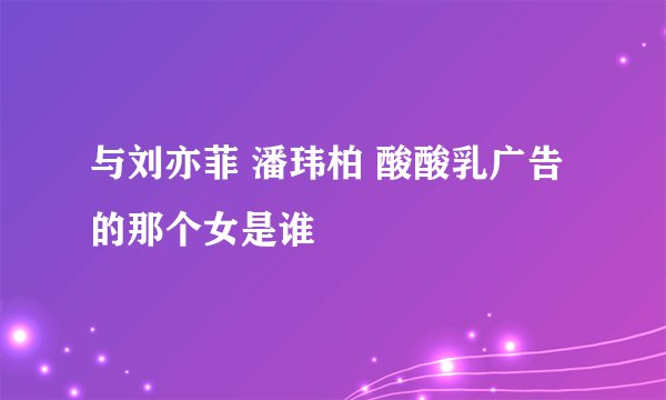 与刘亦菲 潘玮柏 酸酸乳广告 的那个女是谁