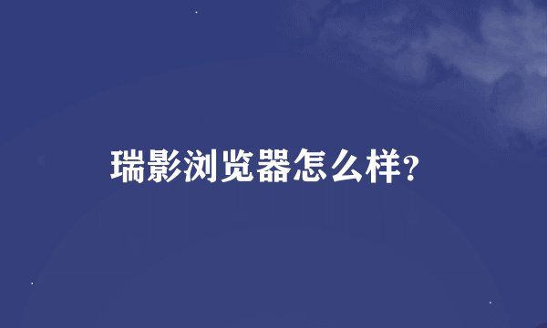 瑞影浏览器怎么样？