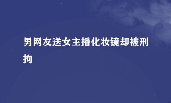 男网友送女主播化妆镜却被刑拘