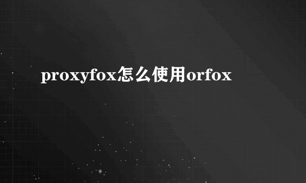 proxyfox怎么使用orfox