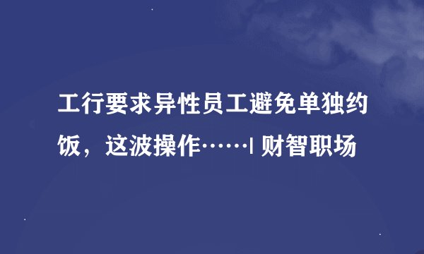 工行要求异性员工避免单独约饭，这波操作……| 财智职场