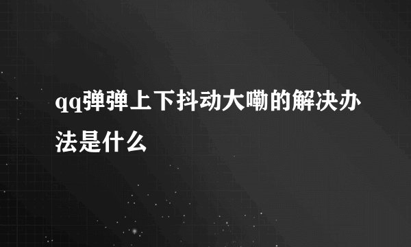 qq弹弹上下抖动大嘞的解决办法是什么