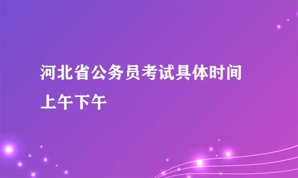 河北省公务员考试具体时间 上午下午