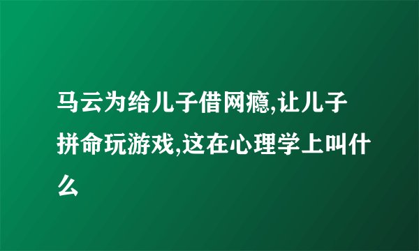 马云为给儿子借网瘾,让儿子拼命玩游戏,这在心理学上叫什么