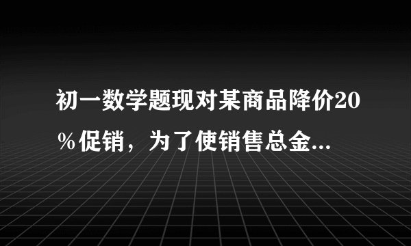 初一数学题现对某商品降价20％促销，为了使销售总金额不变，销售量要比按原价销售时增加百分之几？