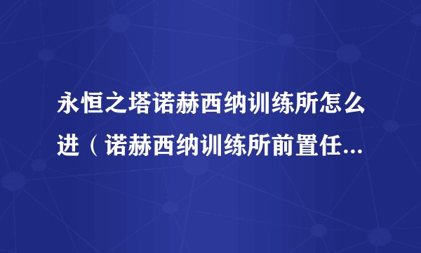 永恒之塔诺赫西纳训练所怎么进（诺赫西纳训练所前置任务攻略）「详细介绍」