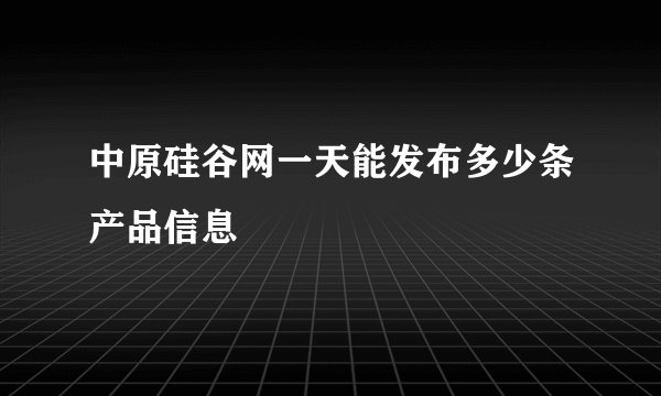 中原硅谷网一天能发布多少条产品信息