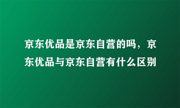 京东优品是京东自营的吗，京东优品与京东自营有什么区别
