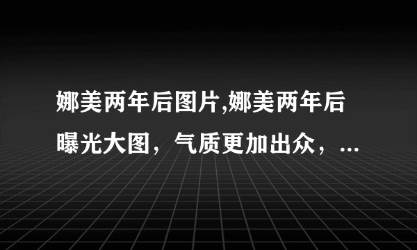娜美两年后图片,娜美两年后曝光大图，气质更加出众，身材更加完美！