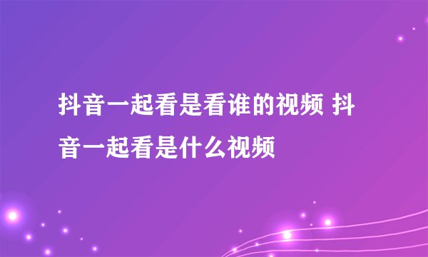 抖音一起看是看谁的视频 抖音一起看是什么视频