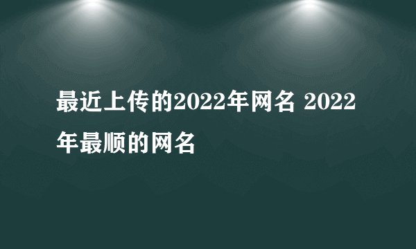 最近上传的2022年网名 2022年最顺的网名