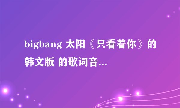 bigbang 太阳《只看着你》的韩文版 的歌词音译出来，最好是汉字式的。