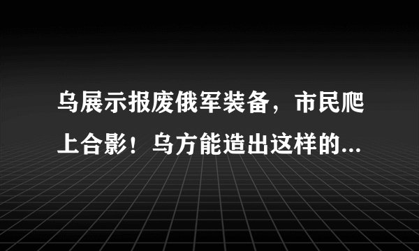 乌展示报废俄军装备，市民爬上合影！乌方能造出这样的武器吗？
