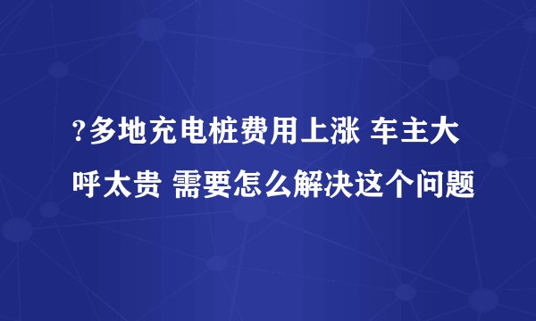 ?多地充电桩费用上涨 车主大呼太贵 需要怎么解决这个问题