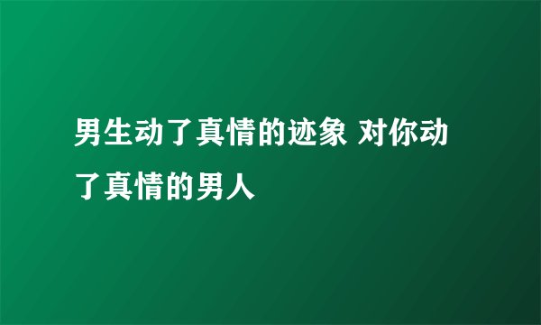 男生动了真情的迹象 对你动了真情的男人