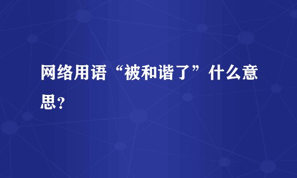 网络用语“被和谐了”什么意思？