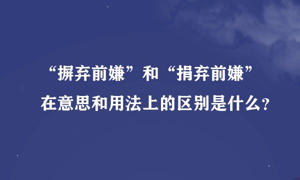 “摒弃前嫌”和“捐弃前嫌”在意思和用法上的区别是什么？