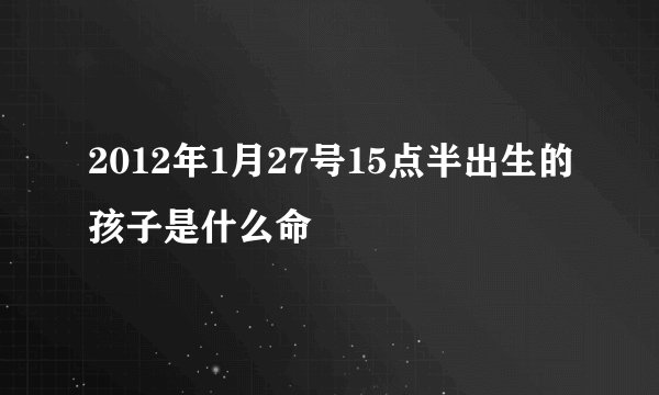 2012年1月27号15点半出生的孩子是什么命