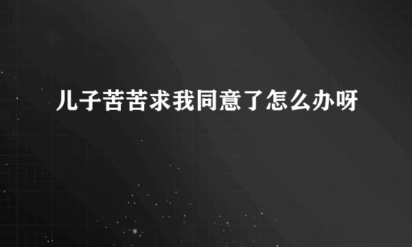 儿子苦苦求我同意了怎么办呀