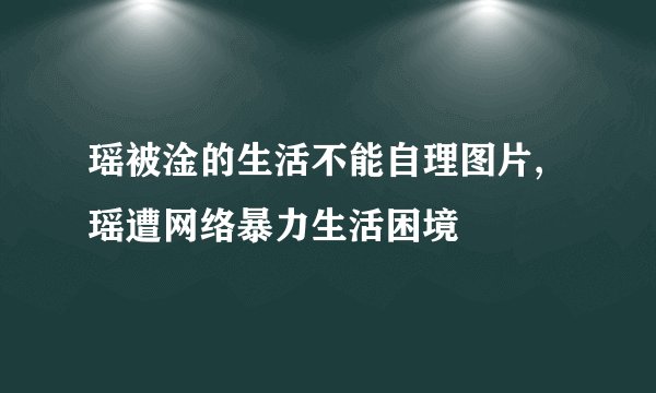 瑶被淦的生活不能自理图片,瑶遭网络暴力生活困境