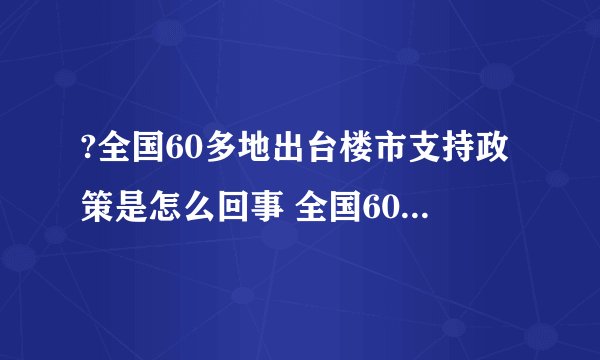 ?全国60多地出台楼市支持政策是怎么回事 全国60多地出台楼市支持政策具体情况