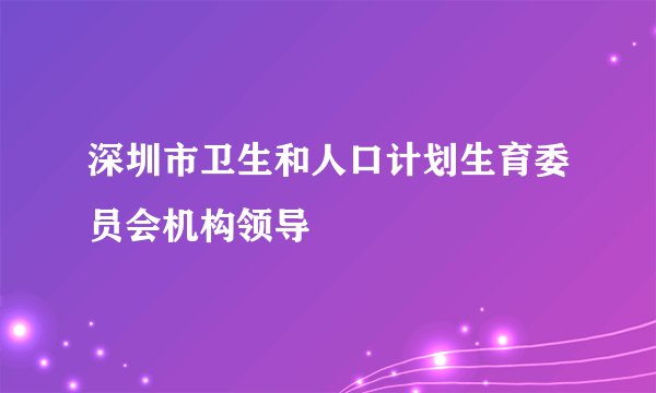 深圳市卫生和人口计划生育委员会机构领导