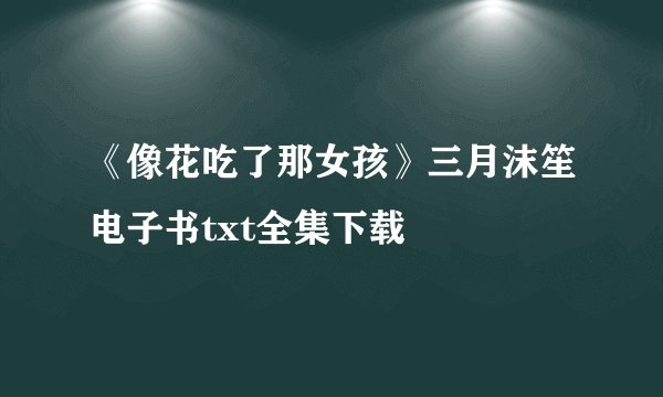 《像花吃了那女孩》三月沫笙电子书txt全集下载