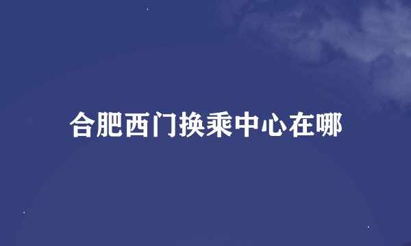 合肥西门换乘中心在哪