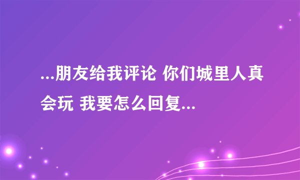 ...朋友给我评论 你们城里人真会玩 我要怎么回复呢 要既逗比又不失体 ...