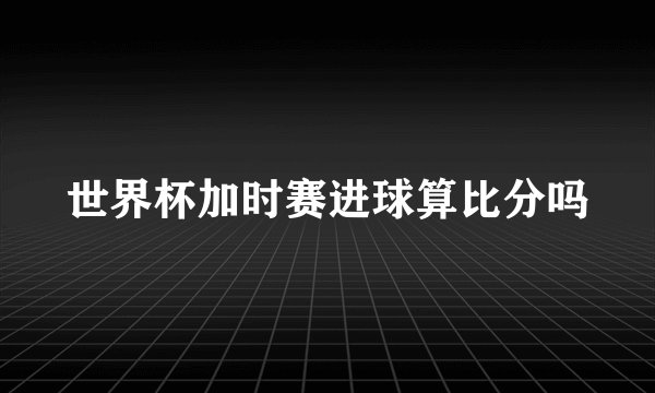 世界杯加时赛进球算比分吗
