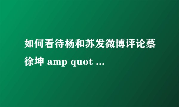 如何看待杨和苏发微博评论蔡徐坤 amp quot 随便cue一下又怎么了 amp quot 后